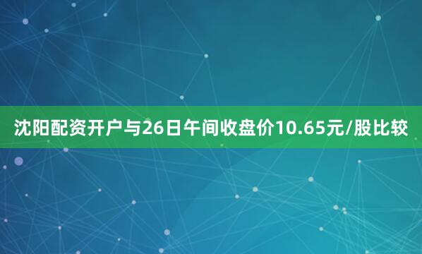 沈阳配资开户与26日午间收盘价10.65元/股比较