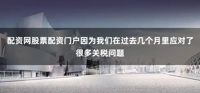 配资网股票配资门户因为我们在过去几个月里应对了很多关税问题