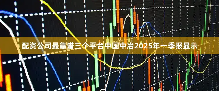 配资公司最靠谱三个平台中国中冶2025年一季报显示