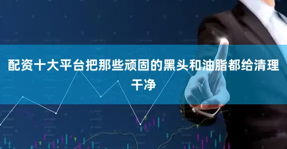 配资十大平台把那些顽固的黑头和油脂都给清理干净