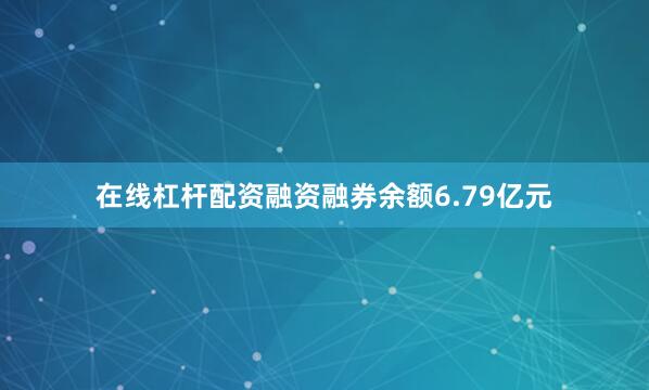 在线杠杆配资融资融券余额6.79亿元