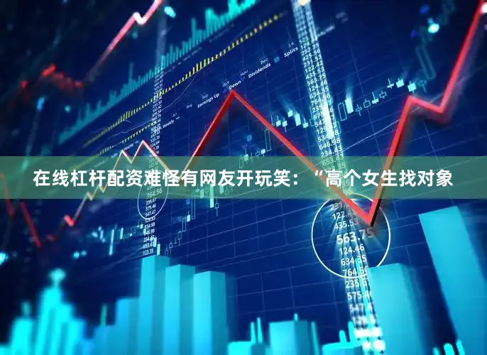 在线杠杆配资难怪有网友开玩笑：“高个女生找对象
