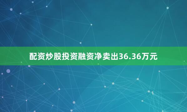 配资炒股投资融资净卖出36.36万元