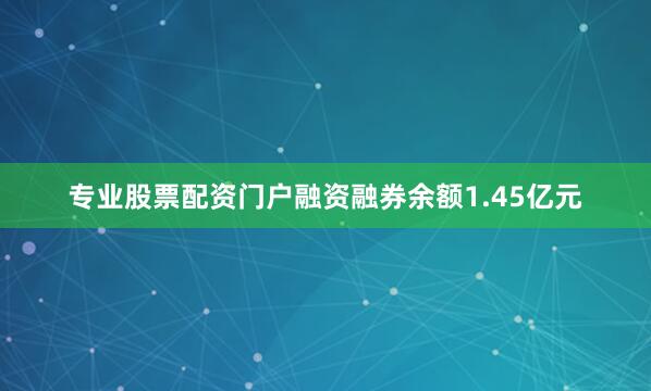 专业股票配资门户融资融券余额1.45亿元
