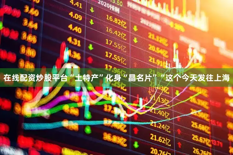 在线配资炒股平台“土特产”化身“晶名片”“这个今天发往上海