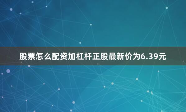 股票怎么配资加杠杆正股最新价为6.39元