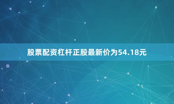 股票配资杠杆正股最新价为54.18元