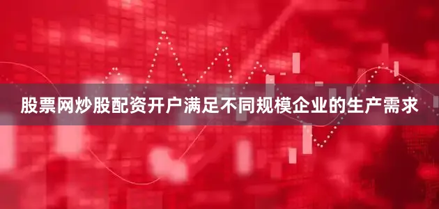 股票网炒股配资开户满足不同规模企业的生产需求